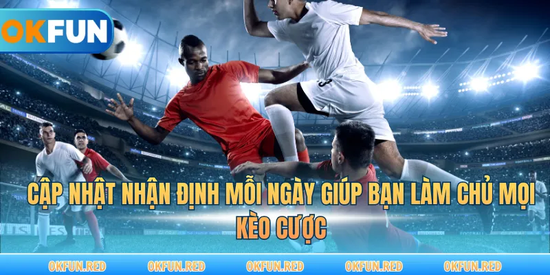 Cập nhật nhận định mỗi ngày giúp bạn làm chủ mọi kèo cược